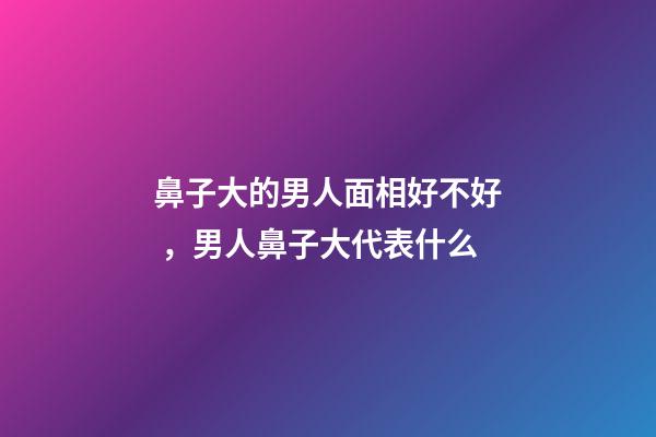 鼻子大的男人面相好不好，男人鼻子大代表什么